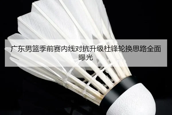 广东男篮季前赛内线对抗升级杜锋轮换思路全面曝光